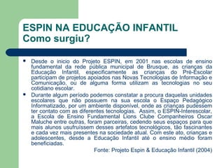 ESPIN NA EDUCAÇÃO INFANTIL
Como surgiu?
 Desde o inicio do Projeto ESPIN, em 2001 nas escolas de ensino
fundamental da rede pública municipal de Brusque, as crianças da
Educação Infantil, especificamente as crianças do Pré-Escolar
participam de projetos apoiados nas Novas Tecnologias de Informação e
Comunicação, ou de alguma forma utilizam as tecnologias no seu
cotidiano escolar.
 Durante algum período podemos constatar a procura daquelas unidades
escolares que não possuem na sua escola o Espaço Pedagógico
Informatizado, por um ambiente disponível, onde as crianças pudessem
ter contato com as diferentes tecnologias. Assim, o ESPIN-Interescolar,
a Escola de Ensino Fundamental Lions Clube Companheiros Oscar
Maluche entre outras, foram parceiras, cedendo seus espaços para que
mais alunos usufruíssem desses artefatos tecnológicos, tão fascinantes
e cada vez mais presentes na sociedade atual. Com este ato, crianças e
adolescentes, desde a Educação Infantil até o ensino médio foram
beneficiadas.
Fonte: Projeto Espin & Educação Infantil (2004)
 