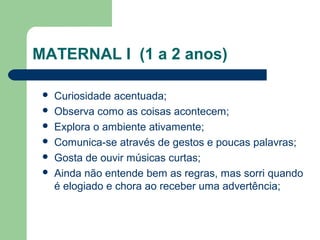 MATERNAL I (1 a 2 anos)
 Curiosidade acentuada;
 Observa como as coisas acontecem;
 Explora o ambiente ativamente;
 Comunica-se através de gestos e poucas palavras;
 Gosta de ouvir músicas curtas;
 Ainda não entende bem as regras, mas sorri quando
é elogiado e chora ao receber uma advertência;
 