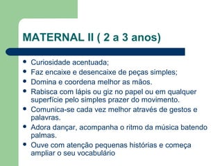  Curiosidade acentuada;
 Faz encaixe e desencaixe de peças simples;
 Domina e coordena melhor as mãos.
 Rabisca com lápis ou giz no papel ou em qualquer
superfície pelo simples prazer do movimento.
 Comunica-se cada vez melhor através de gestos e
palavras.
 Adora dançar, acompanha o ritmo da música batendo
palmas.
 Ouve com atenção pequenas histórias e começa
ampliar o seu vocabulário
MATERNAL II ( 2 a 3 anos)
 