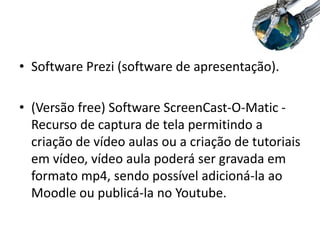 • Software Prezi (software de apresentação).
• (Versão free) Software ScreenCast-O-Matic -
Recurso de captura de tela permitindo a
criação de vídeo aulas ou a criação de tutoriais
em vídeo, vídeo aula poderá ser gravada em
formato mp4, sendo possível adicioná-la ao
Moodle ou publicá-la no Youtube.
 