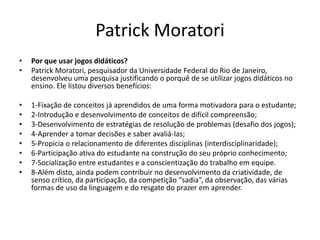 Patrick Moratori
• Por que usar jogos didáticos?
• Patrick Moratori, pesquisador da Universidade Federal do Rio de Janeiro,
desenvolveu uma pesquisa justificando o porquê de se utilizar jogos didáticos no
ensino. Ele listou diversos benefícios:
• 1-Fixação de conceitos já aprendidos de uma forma motivadora para o estudante;
• 2-Introdução e desenvolvimento de conceitos de difícil compreensão;
• 3-Desenvolvimento de estratégias de resolução de problemas (desafio dos jogos);
• 4-Aprender a tomar decisões e saber avaliá-las;
• 5-Propicia o relacionamento de diferentes disciplinas (interdisciplinaridade);
• 6-Participação ativa do estudante na construção do seu próprio conhecimento;
• 7-Socialização entre estudantes e a conscientização do trabalho em equipe.
• 8-Além disto, ainda podem contribuir no desenvolvimento da criatividade, de
senso crítico, da participação, da competição “sadia”, da observação, das várias
formas de uso da linguagem e do resgate do prazer em aprender.
 