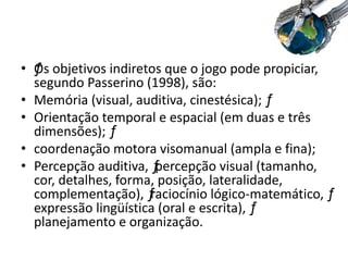 • ƒOs objetivos indiretos que o jogo pode propiciar,
segundo Passerino (1998), são:
• Memória (visual, auditiva, cinestésica); ƒ
• Orientação temporal e espacial (em duas e três
dimensões); ƒ
• coordenação motora visomanual (ampla e fina);
• Percepção auditiva, ƒpercepção visual (tamanho,
cor, detalhes, forma, posição, lateralidade,
complementação), ƒraciocínio lógico-matemático, ƒ
expressão lingüística (oral e escrita), ƒ
planejamento e organização.
 