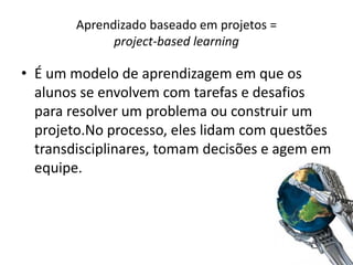 Aprendizado baseado em projetos =
project-based learning
• É um modelo de aprendizagem em que os
alunos se envolvem com tarefas e desafios
para resolver um problema ou construir um
projeto.No processo, eles lidam com questões
transdisciplinares, tomam decisões e agem em
equipe.
 