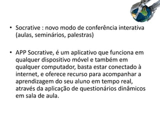 • Socrative : novo modo de conferência interativa
(aulas, seminários, palestras)
• APP Socrative, é um aplicativo que funciona em
qualquer dispositivo móvel e também em
qualquer computador, basta estar conectado à
internet, e oferece recurso para acompanhar a
aprendizagem do seu aluno em tempo real,
através da aplicação de questionários dinâmicos
em sala de aula.
 