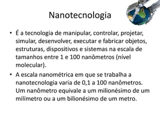 Nanotecnologia
• É a tecnologia de manipular, controlar, projetar,
simular, desenvolver, executar e fabricar objetos,
estruturas, dispositivos e sistemas na escala de
tamanhos entre 1 e 100 nanômetros (nível
molecular).
• A escala nanométrica em que se trabalha a
nanotecnologia varia de 0,1 a 100 nanômetros.
Um nanômetro equivale a um milionésimo de um
milímetro ou a um bilionésimo de um metro.
 