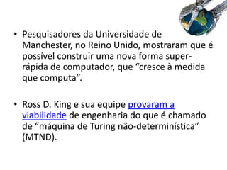 • Pesquisadores da Universidade de
Manchester, no Reino Unido, mostraram que é
possível construir uma nova forma super-
rápida de computador, que “cresce à medida
que computa”.
• Ross D. King e sua equipe provaram a
viabilidade de engenharia do que é chamado
de “máquina de Turing não-determinística”
(MTND).
 