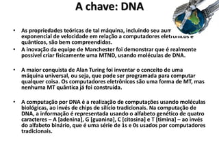 A chave: DNA
• As propriedades teóricas de tal máquina, incluindo seu aumento
exponencial de velocidade em relação a computadores eletrônicos e
quânticos, são bem compreendidas.
• A inovação da equipe de Manchester foi demonstrar que é realmente
possível criar fisicamente uma MTND, usando moléculas de DNA.
• A maior conquista de Alan Turing foi inventar o conceito de uma
máquina universal, ou seja, que pode ser programada para computar
qualquer coisa. Os computadores eletrônicos são uma forma de MT, mas
nenhuma MT quântica já foi construída.
• A computação por DNA é a realização de computações usando moléculas
biológicas, ao invés de chips de silício tradicionais. Na computação de
DNA, a informação é representada usando o alfabeto genético de quatro
caracteres – A [adenina], G [guanina], C [citosina] e T [timina] – ao invés
do alfabeto binário, que é uma série de 1s e 0s usados por computadores
tradicionais.
 
