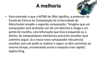 A melhoria
• Para entender o que a MTND de DNA significa, o professor da
Escola de Ciência da Computação da Universidade de
Manchester propõe a seguinte comparação: “Imagine que um
computador está tentando sair de um labirinto e chega a um
ponto de escolha, uma bifurcação que leva à esquerda ou à
direita. Os computadores eletrônicos precisam escolher qual
caminho seguir. Já o nosso novo computador não precisa
escolher, pois ele pode se replicar e seguir os dois caminhos ao
mesmo tempo, encontrando assim a resposta mais rápida”,
explica King.
 