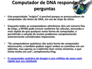 • Esta propriedade “mágica” é possível porque os processadores do
computador são feitos de DNA, em vez de chips de silício.
• Enquanto todos os computadores eletrônicos têm um número fixo
de chips, a MTND pode crescer conforme faz cálculos, tornando-a
mais rápida do que qualquer outra forma de computador, e
permitindo a solução de muitos problemas computacionais
anteriormente considerados impossíveis.
• “Os computadores quânticos são outra forma de computador
interessante, e também podem seguir ambos os caminhos em um
labirinto, mas apenas se o labirinto tiver certas simetrias, o que
limita muito seu uso”, complementa King.
• O computador quântico do Google é cem milhões de vezes mais
rápido que seu notebook
Computador de DNA responde
perguntas
 