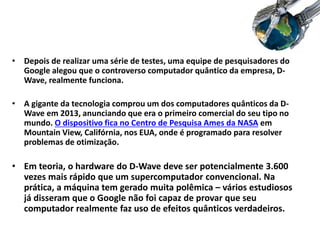 • Depois de realizar uma série de testes, uma equipe de pesquisadores do
Google alegou que o controverso computador quântico da empresa, D-
Wave, realmente funciona.
• A gigante da tecnologia comprou um dos computadores quânticos da D-
Wave em 2013, anunciando que era o primeiro comercial do seu tipo no
mundo. O dispositivo fica no Centro de Pesquisa Ames da NASA em
Mountain View, Califórnia, nos EUA, onde é programado para resolver
problemas de otimização.
• Em teoria, o hardware do D-Wave deve ser potencialmente 3.600
vezes mais rápido que um supercomputador convencional. Na
prática, a máquina tem gerado muita polêmica – vários estudiosos
já disseram que o Google não foi capaz de provar que seu
computador realmente faz uso de efeitos quânticos verdadeiros.
 