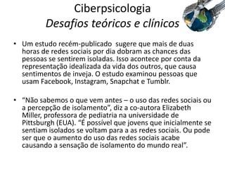 Ciberpsicologia
Desafios teóricos e clínicos
• Um estudo recém-publicado sugere que mais de duas
horas de redes sociais por dia dobram as chances das
pessoas se sentirem isoladas. Isso acontece por conta da
representação idealizada da vida dos outros, que causa
sentimentos de inveja. O estudo examinou pessoas que
usam Facebook, Instagram, Snapchat e Tumblr.
• “Não sabemos o que vem antes – o uso das redes sociais ou
a percepção de isolamento”, diz a co-autora Elizabeth
Miller, professora de pediatria na universidade de
Pittsburgh (EUA). “É possível que jovens que inicialmente se
sentiam isolados se voltam para a as redes sociais. Ou pode
ser que o aumento do uso das redes sociais acabe
causando a sensação de isolamento do mundo real”.
 