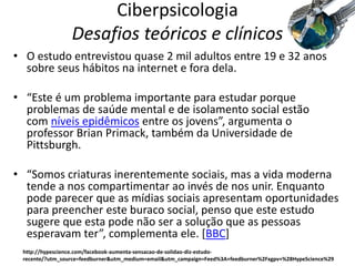 Ciberpsicologia
Desafios teóricos e clínicos
• O estudo entrevistou quase 2 mil adultos entre 19 e 32 anos
sobre seus hábitos na internet e fora dela.
• “Este é um problema importante para estudar porque
problemas de saúde mental e de isolamento social estão
com níveis epidêmicos entre os jovens”, argumenta o
professor Brian Primack, também da Universidade de
Pittsburgh.
• “Somos criaturas inerentemente sociais, mas a vida moderna
tende a nos compartimentar ao invés de nos unir. Enquanto
pode parecer que as mídias sociais apresentam oportunidades
para preencher este buraco social, penso que este estudo
sugere que esta pode não ser a solução que as pessoas
esperavam ter”, complementa ele. *BBC]
http://hypescience.com/facebook-aumenta-sensacao-de-solidao-diz-estudo-
recente/?utm_source=feedburner&utm_medium=email&utm_campaign=Feed%3A+feedburner%2Fxgpv+%28HypeScience%29
 