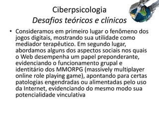 Ciberpsicologia
Desafios teóricos e clínicos
• Consideramos em primeiro lugar o fenômeno dos
jogos digitais, mostrando sua utilidade como
mediador terapêutico. Em segundo lugar,
abordamos alguns dos aspectos sociais nos quais
o Web desempenha um papel preponderante,
evidenciando o funcionamento grupal e
identitário dos MMORPG (massively multiplayer
online role playing game), apontando para certas
patologias engendradas ou alimentadas pelo uso
da Internet, evidenciando do mesmo modo sua
potencialidade vinculativa
 