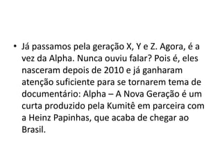 • Já passamos pela geração X, Y e Z. Agora, é a
vez da Alpha. Nunca ouviu falar? Pois é, eles
nasceram depois de 2010 e já ganharam
atenção suficiente para se tornarem tema de
documentário: Alpha – A Nova Geração é um
curta produzido pela Kumitê em parceira com
a Heinz Papinhas, que acaba de chegar ao
Brasil.
 