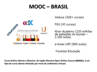 MOOC – BRASIL
Curso Online Aberto e Massivo, do inglês Massive Open Online Course (MOOC), é um
tipo de curso aberto ofertado por meio de ambientes virtuais
 