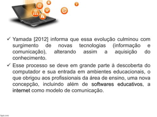  Yamada [2012] informa que essa evolução culminou com
surgimento de novas tecnologias (informação e
comunicação), alterando assim a aquisição do
conhecimento.
 Esse processo se deve em grande parte à descoberta do
computador e sua entrada em ambientes educacionais, o
que obrigou aos profissionais da área de ensino, uma nova
concepção, incluindo além de softwares educativos, a
internet como modelo de comunicação.
 