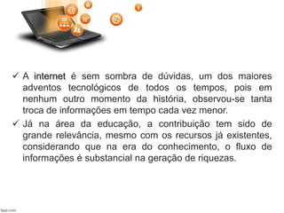  A internet é sem sombra de dúvidas, um dos maiores
adventos tecnológicos de todos os tempos, pois em
nenhum outro momento da história, observou-se tanta
troca de informações em tempo cada vez menor.
 Já na área da educação, a contribuição tem sido de
grande relevância, mesmo com os recursos já existentes,
considerando que na era do conhecimento, o fluxo de
informações é substancial na geração de riquezas.
 