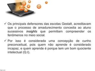  Os principais defensores das escolas Gestalt, acreditavam
que o processo de amadurecimento concedia ao aluno
sucessivos insights que permitiam compreender os
fenômenos no meio social.
 Por isso é considerada uma concepção de cunho
preconceitual, pois quem não aprende é considerado
incapaz, e quem aprende é porque tem um bom quociente
intelectual (Q.I).
 