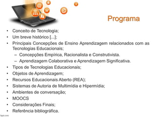 • Conceito de Tecnologia;
• Um breve histórico [...];
• Principais Concepções de Ensino Aprendizagem relacionados com as
Tecnologias Educacionais;
– Concepções Empírica, Racionalista e Construtivista.
– Aprendizagem Colaborativa e Aprendizagem Significativa.
• Tipos de Tecnologias Educacionais;
• Objetos de Aprendizagem;
• Recursos Educacionais Aberto (REA);
• Sistemas de Autoria de Multimídia e Hipermídia;
• Ambientes de conversação;
• MOOCS
• Considerações Finais;
• Referência bibliográfica.
Programa
 
