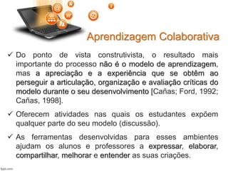 Aprendizagem Colaborativa
 Do ponto de vista construtivista, o resultado mais
importante do processo não é o modelo de aprendizagem,
mas a apreciação e a experiência que se obtêm ao
perseguir a articulação, organização e avaliação críticas do
modelo durante o seu desenvolvimento [Cañas; Ford, 1992;
Cañas, 1998].
 Oferecem atividades nas quais os estudantes expõem
qualquer parte do seu modelo (discussão).
 As ferramentas desenvolvidas para esses ambientes
ajudam os alunos e professores a expressar, elaborar,
compartilhar, melhorar e entender as suas criações.
 