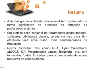 • A tecnologia no ambiente educacional tem contribuído de
forma significativa no processo de formação de
professores e alunos.
• Em síntese esse conjunto de ferramentas (computadores,
softwares, bibliotecas digitais, cursos via web etc.), têm
oferecido uma nova visão, mais contemporânea da
Educação.
• Novos conceitos, tais como REA, OpenCourseWare,
MOOCS, OA, Programação Lógica, Blogsfera etc., tem
fornecidos fontes ilimitadas para a descoberta de novas
fronteiras do conhecimento.
Resumo
 