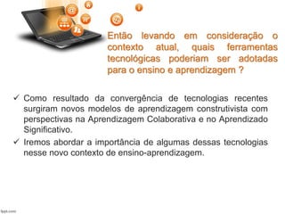 Então levando em consideração o
contexto atual, quais ferramentas
tecnológicas poderiam ser adotadas
para o ensino e aprendizagem ?
 Como resultado da convergência de tecnologias recentes
surgiram novos modelos de aprendizagem construtivista com
perspectivas na Aprendizagem Colaborativa e no Aprendizado
Significativo.
 Iremos abordar a importância de algumas dessas tecnologias
nesse novo contexto de ensino-aprendizagem.
 