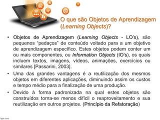 O que são Objetos de Aprendizagem
(Learning Objects)?
• Objetos de Aprendizagem (Learning Objects - LO’s), são
pequenos “pedaços” de conteúdo voltado para a um objetivo
de aprendizagem específico. Estes objetos podem conter um
ou mais componentes, ou Information Objects (IO’s), os quais
incluem textos, imagens, vídeos, animações, exercícios ou
similares [Passarini, 2003].
• Uma das grandes vantagens é a reutilização dos mesmos
objetos em diferentes aplicações, diminuindo assim os custos
e tempo médio para a finalização de uma produção.
• Devido à forma padronizada na qual estes objetos são
construídos torna-se menos difícil o reaproveitamento e sua
reutilização em outros projetos. (Princípio da Refatoração)
 