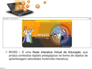  RIVED – É uma Rede Interativa Virtual de Educação, que
produz conteúdos digitais pedagógicos na forma de objetos de
aprendizagem (atividades multimídia interativa).
 