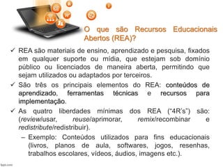 O que são Recursos Educacionais
Abertos (REA)?
 REA são materiais de ensino, aprendizado e pesquisa, fixados
em qualquer suporte ou mídia, que estejam sob domínio
público ou licenciados de maneira aberta, permitindo que
sejam utilizados ou adaptados por terceiros.
 São três os principais elementos do REA: conteúdos de
aprendizado, ferramentas técnicas e recursos para
implementação.
 As quatro liberdades mínimas dos REA (“4R’s”) são:
(review/usar, reuse/aprimorar, remix/recombinar e
redistribute/redistribuir).
– Exemplo: Conteúdos utilizados para fins educacionais
(livros, planos de aula, softwares, jogos, resenhas,
trabalhos escolares, vídeos, áudios, imagens etc.).
 