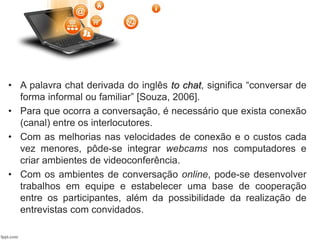 • A palavra chat derivada do inglês to chat, significa “conversar de
forma informal ou familiar” [Souza, 2006].
• Para que ocorra a conversação, é necessário que exista conexão
(canal) entre os interlocutores.
• Com as melhorias nas velocidades de conexão e o custos cada
vez menores, pôde-se integrar webcams nos computadores e
criar ambientes de videoconferência.
• Com os ambientes de conversação online, pode-se desenvolver
trabalhos em equipe e estabelecer uma base de cooperação
entre os participantes, além da possibilidade da realização de
entrevistas com convidados.
 