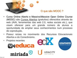 O que são MOOC ?
• Curso Online Aberto e Massivo/Massive Open Online Course
(MOOC) são Cursos Abertos (gratuitos) oferecidos através da
web (AVA, ferramentas das web 2.0, redes sociais etc.), que
visam oferecer para um grande número de alunos a
oportunidade de ampliar seus conhecimentos num processo
de coprodução.
• Possui raízes no movimento dos Recursos Educacionais
Abertos e do Conectivismo.
• Projetos recentes
 