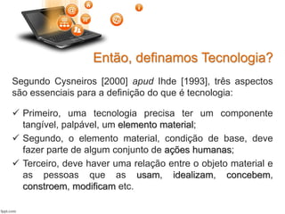 Segundo Cysneiros [2000] apud Ihde [1993], três aspectos
são essenciais para a definição do que é tecnologia:
 Primeiro, uma tecnologia precisa ter um componente
tangível, palpável, um elemento material;
 Segundo, o elemento material, condição de base, deve
fazer parte de algum conjunto de ações humanas;
 Terceiro, deve haver uma relação entre o objeto material e
as pessoas que as usam, idealizam, concebem,
constroem, modificam etc.
Então, definamos Tecnologia?
 