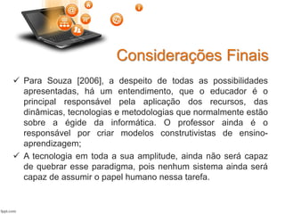Considerações Finais
 Para Souza [2006], a despeito de todas as possibilidades
apresentadas, há um entendimento, que o educador é o
principal responsável pela aplicação dos recursos, das
dinâmicas, tecnologias e metodologias que normalmente estão
sobre a égide da informática. O professor ainda é o
responsável por criar modelos construtivistas de ensino-
aprendizagem;
 A tecnologia em toda a sua amplitude, ainda não será capaz
de quebrar esse paradigma, pois nenhum sistema ainda será
capaz de assumir o papel humano nessa tarefa.
 