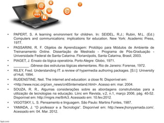 • PAPERT, S. A learning environment for children. In: SEIDEL, R.J.; Rubin, M.L. (Ed.)
Computers and communications: implications for education. New York: Academic Press,
1977.
• PASSARINI, R. F. Objetos de Aprendizagem: Protótipo para Módulos de Ambiente de
Treinanamento Online. Dissertação de Mestrado - Programa de Pós-Graduação -
Universidade Federal de Santa Catarina. Florianópolis, Santa Catarina, Brasil, 2003.
• PIAGET, J. Ensaio da lógica operatória. Porto Alegre: Globo, 1971.
• ________ .Gênese das estruturas lógicas elementares. Rio de Janeiro: Forense, 1972.
• RILEY, Fred. Understanding IT: a review of hypermedia authoring packages. [S.l.]: University
of Hull, 1994.
• RUDENSTINE, Neil. The internet and education: a close fit. Disponível em:
• <http://www.ncac.org/cen_news/cn65internetand.html>. Acesso em: mar. 2004.
• SOUZA, R. R., Algumas considerações sobre as abordagens construtivistas para a
utilização de tecnologias na educação. Liinc em Revista, v.2, n.1, março 2006, pág. 40-52.
Disponível em: http://migre.me/8rAi3. Acessado em: 10.fev.2012.
• VIGOTSKY, L. S. Pensamento e linguagem. São Paulo: Martins Fontes, 1987.
• YAMADA, J. “O professor e a Tecnologia”. Disponível em: http://www.jhonyyamada.com/.
Acessado em: 04. Mar. 2012.
 