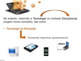 • Tecnologia na Educação
Ferramentas, dispositivos, equipamentos etc.
No entanto, inserindo a Tecnologia no contexto Educacional,
surgem novos conceitos, tais como:
 