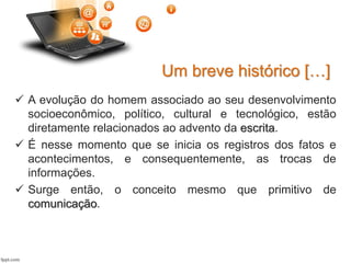  A evolução do homem associado ao seu desenvolvimento
socioeconômico, político, cultural e tecnológico, estão
diretamente relacionados ao advento da escrita.
 É nesse momento que se inicia os registros dos fatos e
acontecimentos, e consequentemente, as trocas de
informações.
 Surge então, o conceito mesmo que primitivo de
comunicação.
Um breve histórico […]
 