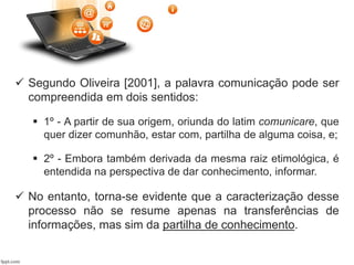  Segundo Oliveira [2001], a palavra comunicação pode ser
compreendida em dois sentidos:
 1º - A partir de sua origem, oriunda do latim comunicare, que
quer dizer comunhão, estar com, partilha de alguma coisa, e;
 2º - Embora também derivada da mesma raiz etimológica, é
entendida na perspectiva de dar conhecimento, informar.
 No entanto, torna-se evidente que a caracterização desse
processo não se resume apenas na transferências de
informações, mas sim da partilha de conhecimento.
 