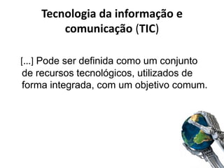 Tecnologia da informação e
comunicação (TIC)
[...] Pode ser definida como um conjunto
de recursos tecnológicos, utilizados de
forma integrada, com um objetivo comum.
 