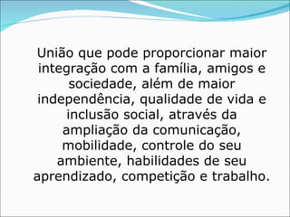 União que pode proporcionar maior integração com a família, amigos e sociedade, além de maior independência, qualidade de vida e inclusão social, através da ampliação da comunicação, mobilidade, controle do seu ambiente, habilidades de seu aprendizado, competição e trabalho. 