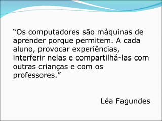“ Os computadores são máquinas de aprender porque permitem. A cada aluno, provocar experiências, interferir nelas e compartilhá-las com outras crianças e com os professores.” Léa Fagundes 