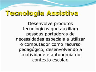 Tecnologia Assistiva Desenvolve produtos tecnológicos que auxiliam pessoas portadoras de necessidades especiais a utilizar o computador como recurso pedagógico, desenvolvendo a criatividade e autonomia no contexto escolar. 
