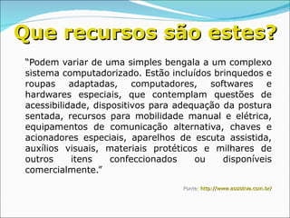 “ Podem variar de uma simples bengala a um complexo sistema computadorizado. Estão incluídos brinquedos e roupas adaptadas, computadores, softwares e hardwares especiais, que contemplam questões de acessibilidade, dispositivos para adequação da postura sentada, recursos para mobilidade manual e elétrica, equipamentos de comunicação alternativa, chaves e acionadores especiais, aparelhos de escuta assistida, auxílios visuais, materiais protéticos e milhares de outros itens confeccionados ou disponíveis comercialmente.” Fonte:  http://www.assistiva.com.br / Que recursos são estes? 