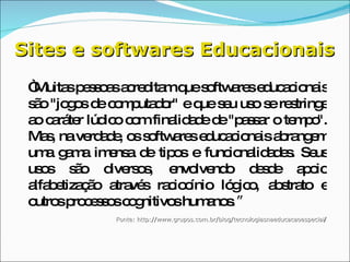 Sites e softwares Educacionais “ Muitas pessoas acreditam que softwares educacionais são "jogos de computador" e que seu uso se restringe ao caráter lúdico com finalidade de "passar o tempo". Mas, na verdade, os softwares educacionais abrangem uma gama imensa de tipos e funcionalidades. Seus usos são diversos, envolvendo desde apoio alfabetização através raciocínio lógico, abstrato e outros processos cognitivos humanos .” Fonte: http://www.grupos.com.br/blog/tecnologiasnaeducacaoespecial / 