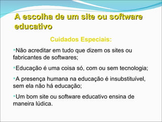 A escolha de um site ou software educativo Cuidados Especiais: Não acreditar em tudo que dizem os sites ou fabricantes de softwares; Educação é uma coisa só, com ou sem tecnologia; A presença humana na educação é insubstituível, sem ela não há educação; Um bom site ou software educativo ensina de maneira lúdica. 