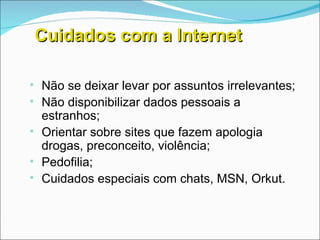 Cuidados com a Internet Não se deixar levar por assuntos irrelevantes; Não disponibilizar dados pessoais a estranhos; Orientar sobre sites que fazem apologia drogas, preconceito, violência; Pedofilia; Cuidados especiais com chats, MSN, Orkut. 