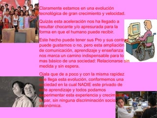 Claramente estamos en una evolución tecnológica de gran crecimiento y velocidad. Quizás esta aceleración nos ha llegado a resultar chocante y/o apresurada para la forma en que el humano puede recibir. Este hecho puede tener sus Pro y sus contras, puede gustarnos o no, pero esta ampliación de comunicación, aprendizaje y enseñanza nos marca un camino indispensable para lo mas básico de una sociedad: Relacionarse sin medida y sin espera. Ojala que de a poco y con la misma rapidez que llega esta evolución, conformemos una sociedad en la cual NADIE este privado de este aprendizaje y todos podamos experimentar esta experiencia y crecimiento a la par, sin ninguna discriminación socio-económica. 