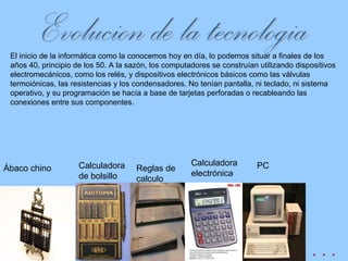 El inicio de la informática como la conocemos hoy en día, lo podemos situar a finales de los años 40, principio de los 50. A la sazón, los computadores se construían utilizando dispositivos electromecánicos, como los relés, y dispositivos electrónicos básicos como las válvulas termoiónicas, las resistencias y los condensadores. No tenían pantalla, ni teclado, ni sistema operativo, y su programación se hacía a base de tarjetas perforadas o recableando las conexiones entre sus componentes.  Evolucion de la tecnologia Ábaco chino Calculadora de bolsillo Reglas de calculo Calculadora electrónica PC . . . 