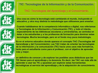 TIC: Tecnologías de la Información y de la Comunicación. TAC: Tecnologías del Aprendizaje y el Conocimiento. . Una cosa es cómo la tecnología está cambiando el mundo, incluyendo el educativo, y otra muy distinta la metodología que utilicemos para enseñar. Cuando hablábamos de la competencia informática o digital, nos referíamos a Tecnologías de la Información y Comunicación (TIC), y todo el interés, especialmente de las bibliotecas escolares y universitarias, se centraba en dotar a los estudiantes y a los profesores de formación para dominar estas tecnologías. Mucha tecnología, pero en el fondo muy poca metodología.   Es en el entorno educativo donde aparece el concepto TAC (Tecnologías del Aprendizaje y del Conocimiento). Las TAC tratan de orientar las tecnologías de la información y la comunicación (TIC) hacia unos usos más formativos, tanto para el estudiante como para el profesor, con el objetivo de aprender más y mejor.  en definitiva de conocer y de explorar los posibles usos didácticos que las TIC tienen para el aprendizaje y la docencia. Es decir, las TAC van más allá de aprender a usar las TIC y apuestan por explorar estas herramientas tecnológicas al servicio del aprendizaje y de la adquisición de conocimiento. .  