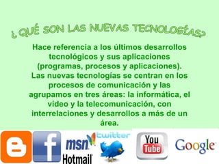 ¿ QUÉ SON LAS NUEVAS TECNOLOGÍAS? Hace referencia a los últimos desarrollos tecnológicos y sus aplicaciones (programas, procesos y aplicaciones). Las nuevas tecnologías se centran en los procesos de comunicación y las agrupamos en tres áreas: la informática, el vídeo y la telecomunicación, con interrelaciones y desarrollos a más de un área. 