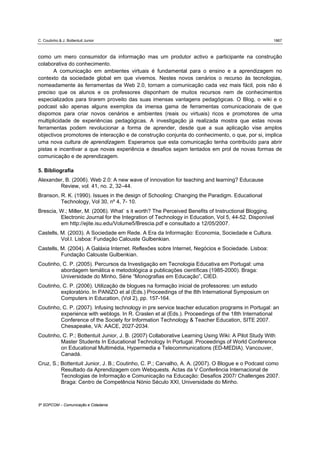 C. Coutinho & J. Bottentuit Junior                                                                  1867



como um mero consumidor da informação mas um produtor activo e participante na construção
colaborativa do conhecimento.
       A comunicação em ambientes virtuais é fundamental para o ensino e a aprendizagem no
contexto da sociedade global em que vivemos. Nestes novos cenários o recurso às tecnologias,
nomeadamente às ferramentas da Web 2.0, tornam a comunicação cada vez mais fácil, pois não é
preciso que os alunos e os professores disponham de muitos recursos nem de conhecimentos
especializados para tirarem proveito das suas imensas vantagens pedagógicas. O Blog, o wiki e o
podcast são apenas alguns exemplos da imensa gama de ferramentas comunicacionais de que
dispomos para criar novos cenários e ambientes (reais ou virtuais) ricos e promotores de uma
multiplicidade de experiências pedagógicas. A investigação já realizada mostra que estas novas
ferramentas podem revolucionar a forma de aprender, desde que a sua aplicação vise amplos
objectivos promotores de interacção e de construção conjunta do conhecimento, o que, por si, implica
uma nova cultura de aprendizagem. Esperamos que esta comunicação tenha contribuído para abrir
pistas e incentivar a que novas experiência e desafios sejam tentados em prol de novas formas de
comunicação e de aprendizagem.

5. Bibliografia
Alexander, B. (2006). Web 2.0: A new wave of innovation for teaching and learning? Educause
        Review, vol. 41, no. 2, 32–44.
Branson, R. K. (1990). Issues in the design of Schooling: Changing the Paradigm. Educational
         Technology, Vol 30, nº 4, 7- 10.
Brescia, W.; Miller, M. (2006). What` s it worth? The Perceived Benefits of Instructional Blogging.
         Electronic Journal for the Integration of Technology in Education, Vol 5, 44-52. Disponível
         em http://ejite.isu.edu/Volume5/Brescia.pdf e consultado a 12/05/2007.
Castells, M. (2003). A Sociedade em Rede. A Era da Informação: Economia, Sociedade e Cultura.
          Vol.I. Lisboa: Fundação Calouste Gulbenkian.
Castells, M. (2004). A Galáxia Internet. Reflexões sobre Internet, Negócios e Sociedade. Lisboa:
          Fundação Calouste Gulbenkian.
Coutinho, C. P. (2005). Percursos da Investigação em Tecnologia Educativa em Portugal: uma
         abordagem temática e metodológica a publicações científicas (1985-2000). Braga:
         Universidade do Minho, Série “Monografias em Educação”, CIED.
Coutinho, C. P. (2006). Utilização de blogues na formação inicial de professores: um estudo
         exploratório. In PANIZO et al (Eds.) Proceedings of the 8th International Symposium on
         Computers in Education, (Vol 2), pp. 157-164.
Coutinho, C. P. (2007). Infusing technology in pre service teacher education programs in Portugal: an
         experience with weblogs. In R. Craslen et al (Eds.). Proceedings of the 18th International
         Conference of the Society for Information Technology & Teacher Education, SITE 2007.
         Chesapeake, VA: AACE, 2027-2034.
Coutinho, C. P.; Bottentuit Junior, J. B. (2007) Collaborative Learning Using Wiki: A Pilot Study With
         Master Students In Educational Technology In Portugal. Proceedings of World Conference
         on Educational Multimédia, Hypermedia e Telecommunications (ED-MEDIA). Vancouver,
         Canadá.
Cruz, S.; Bottentuit Junior, J. B.; Coutinho, C. P.; Carvalho, A. A. (2007). O Blogue e o Podcast como
          Resultado da Aprendizagem com Webquests. Actas da V Conferência Internacional de
          Tecnologias de Informação e Comunicação na Educação: Desafios 2007/ Challenges 2007.
          Braga: Centro de Competência Nónio Século XXI, Universidade do Minho.



5º SOPCOM – Comunicação e Cidadania
 